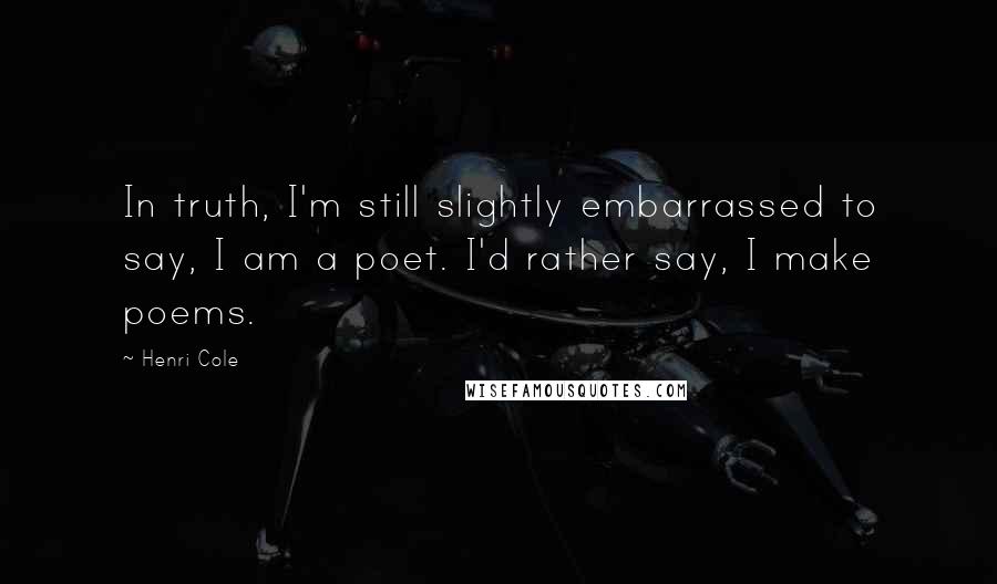 Henri Cole Quotes: In truth, I'm still slightly embarrassed to say, I am a poet. I'd rather say, I make poems.