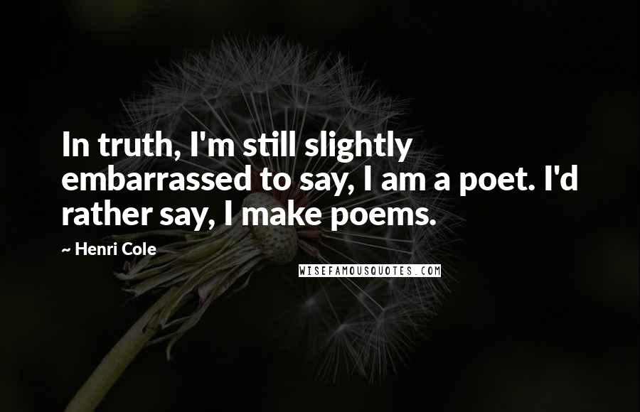 Henri Cole Quotes: In truth, I'm still slightly embarrassed to say, I am a poet. I'd rather say, I make poems.
