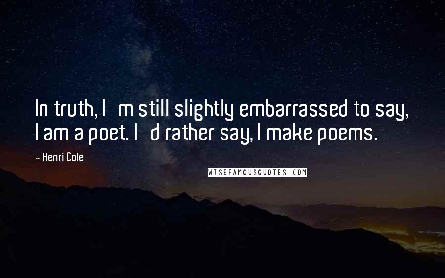 Henri Cole Quotes: In truth, I'm still slightly embarrassed to say, I am a poet. I'd rather say, I make poems.