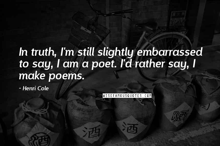 Henri Cole Quotes: In truth, I'm still slightly embarrassed to say, I am a poet. I'd rather say, I make poems.