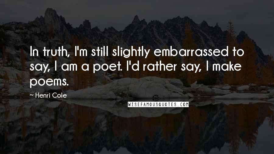 Henri Cole Quotes: In truth, I'm still slightly embarrassed to say, I am a poet. I'd rather say, I make poems.
