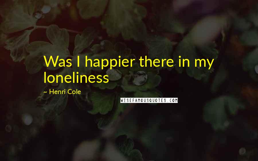 Henri Cole Quotes: Was I happier there in my loneliness