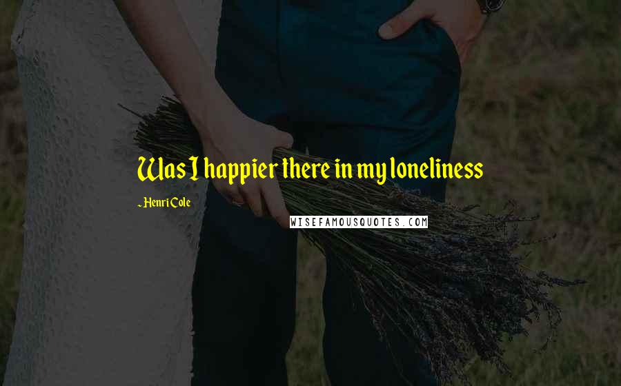 Henri Cole Quotes: Was I happier there in my loneliness