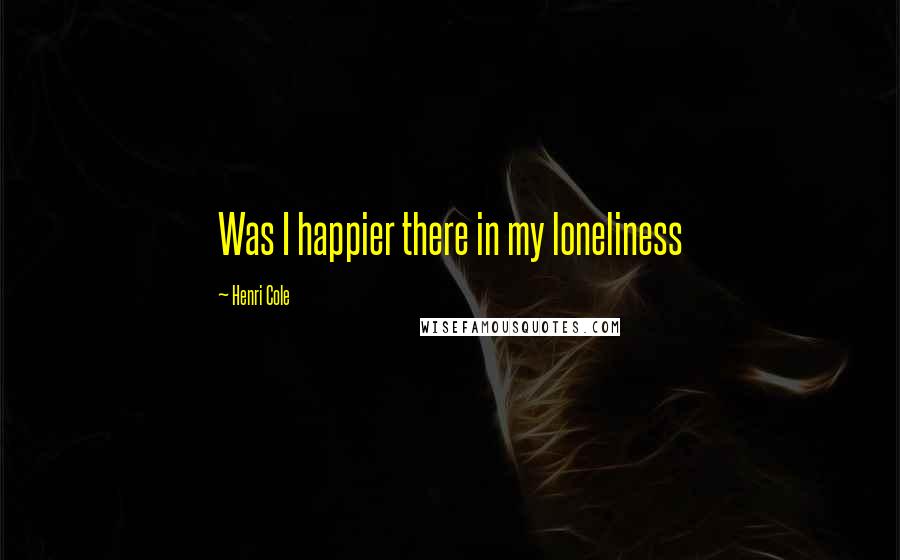 Henri Cole Quotes: Was I happier there in my loneliness