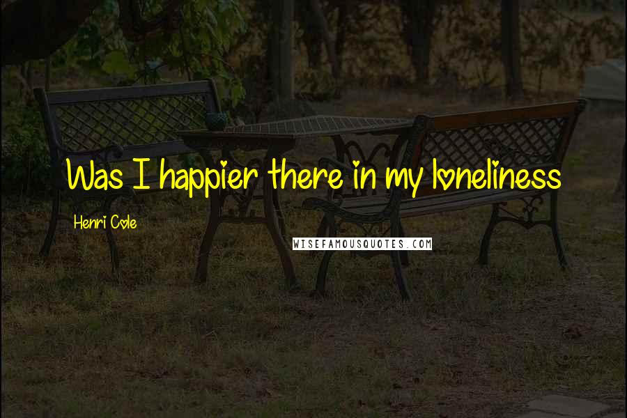 Henri Cole Quotes: Was I happier there in my loneliness