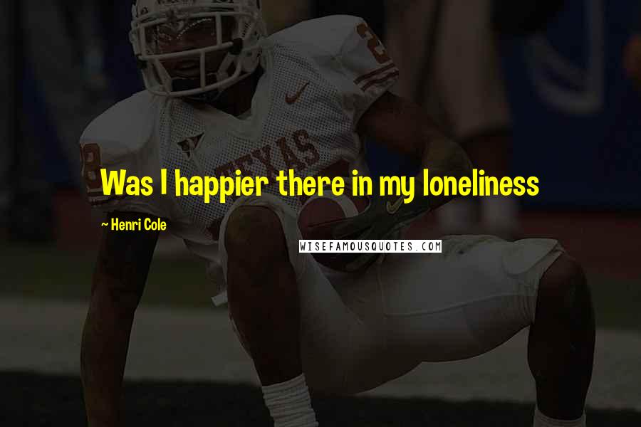Henri Cole Quotes: Was I happier there in my loneliness