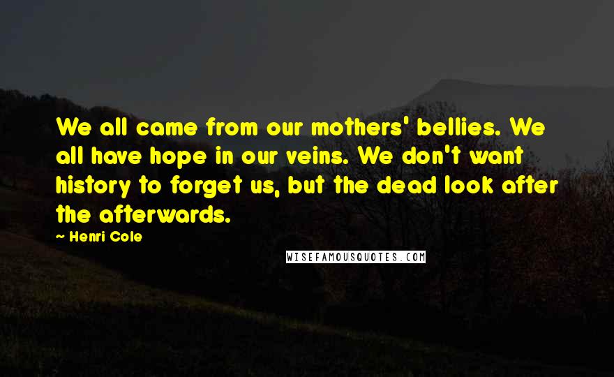 Henri Cole Quotes: We all came from our mothers' bellies. We all have hope in our veins. We don't want history to forget us, but the dead look after the afterwards.