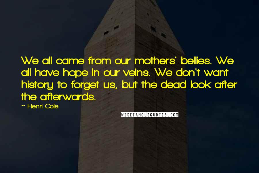 Henri Cole Quotes: We all came from our mothers' bellies. We all have hope in our veins. We don't want history to forget us, but the dead look after the afterwards.