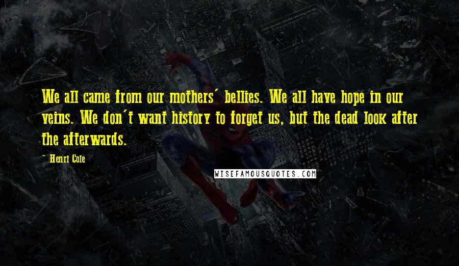 Henri Cole Quotes: We all came from our mothers' bellies. We all have hope in our veins. We don't want history to forget us, but the dead look after the afterwards.