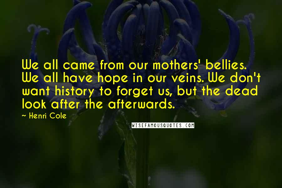 Henri Cole Quotes: We all came from our mothers' bellies. We all have hope in our veins. We don't want history to forget us, but the dead look after the afterwards.