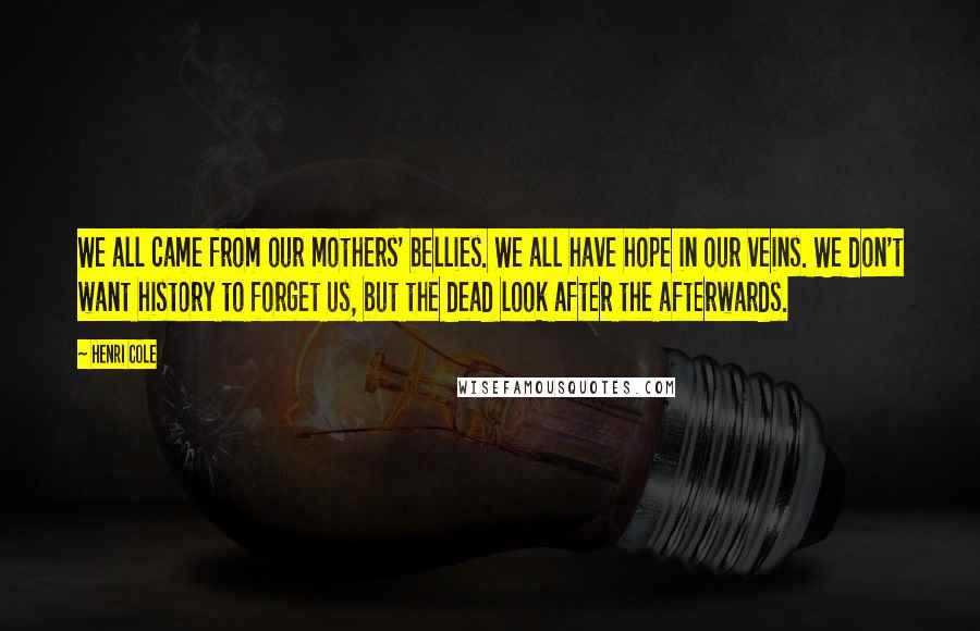 Henri Cole Quotes: We all came from our mothers' bellies. We all have hope in our veins. We don't want history to forget us, but the dead look after the afterwards.