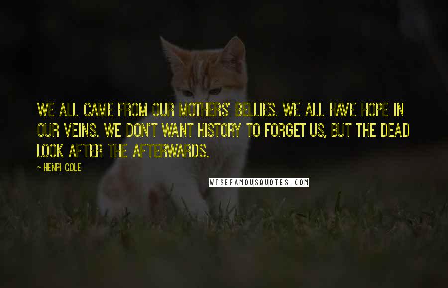 Henri Cole Quotes: We all came from our mothers' bellies. We all have hope in our veins. We don't want history to forget us, but the dead look after the afterwards.