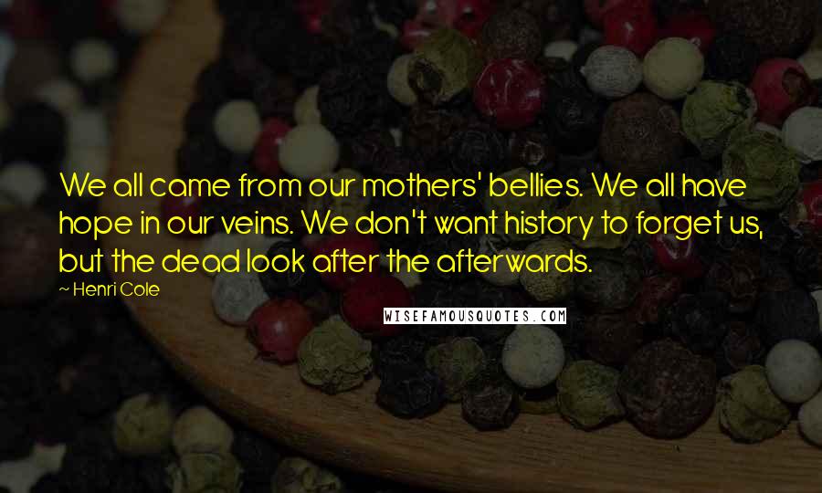 Henri Cole Quotes: We all came from our mothers' bellies. We all have hope in our veins. We don't want history to forget us, but the dead look after the afterwards.