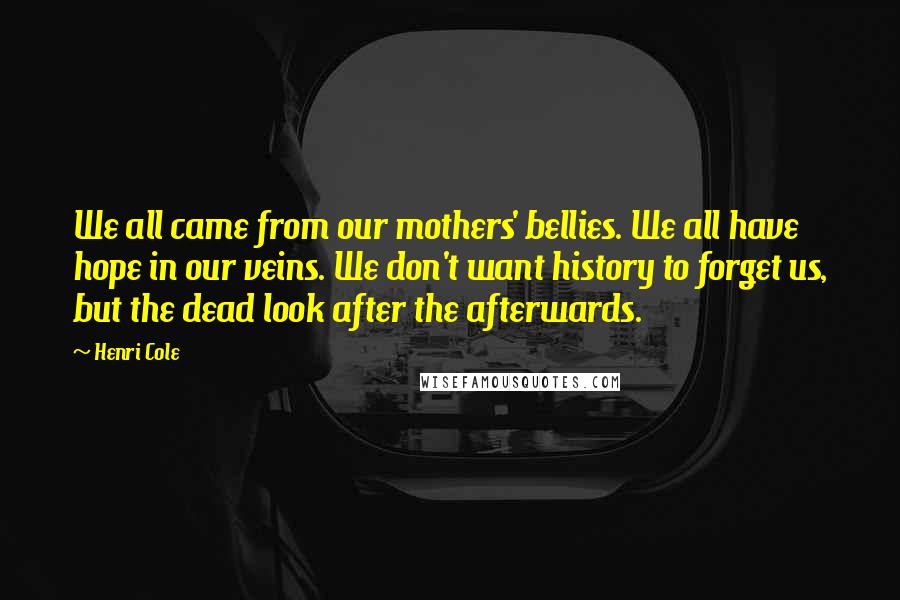 Henri Cole Quotes: We all came from our mothers' bellies. We all have hope in our veins. We don't want history to forget us, but the dead look after the afterwards.