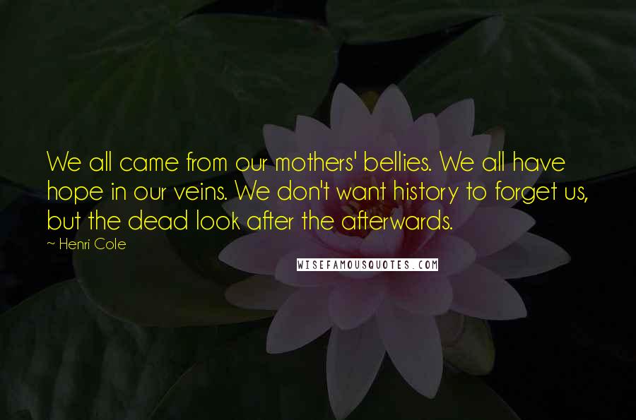 Henri Cole Quotes: We all came from our mothers' bellies. We all have hope in our veins. We don't want history to forget us, but the dead look after the afterwards.