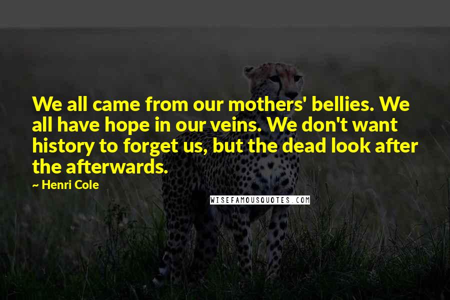 Henri Cole Quotes: We all came from our mothers' bellies. We all have hope in our veins. We don't want history to forget us, but the dead look after the afterwards.