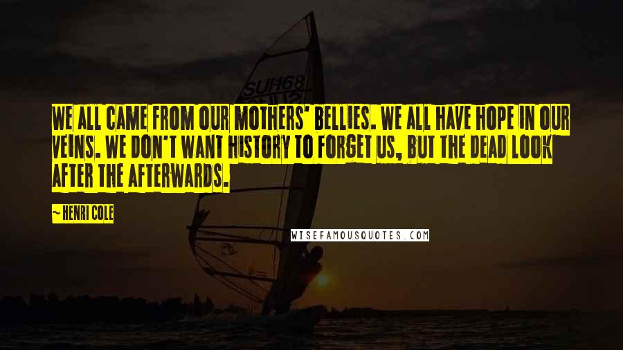 Henri Cole Quotes: We all came from our mothers' bellies. We all have hope in our veins. We don't want history to forget us, but the dead look after the afterwards.