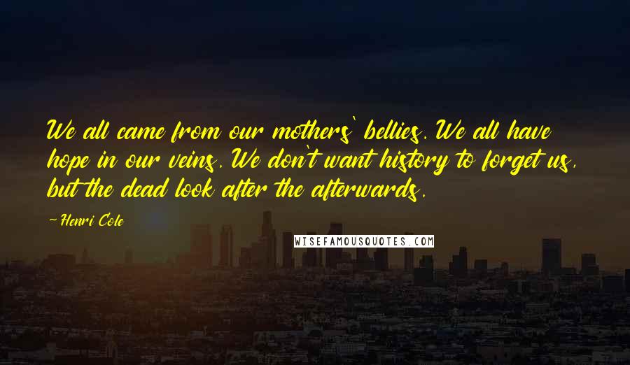 Henri Cole Quotes: We all came from our mothers' bellies. We all have hope in our veins. We don't want history to forget us, but the dead look after the afterwards.