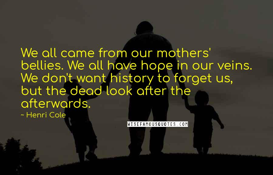 Henri Cole Quotes: We all came from our mothers' bellies. We all have hope in our veins. We don't want history to forget us, but the dead look after the afterwards.