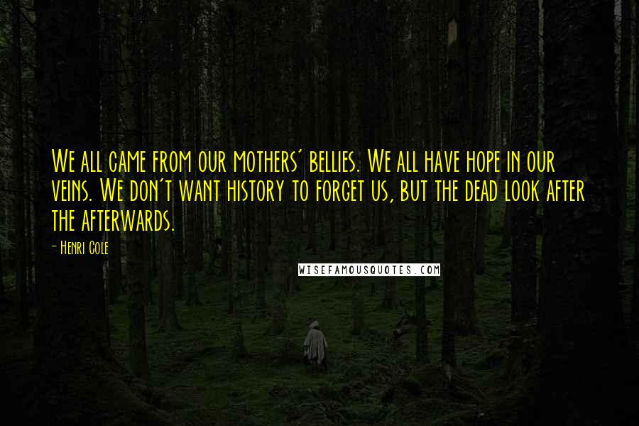 Henri Cole Quotes: We all came from our mothers' bellies. We all have hope in our veins. We don't want history to forget us, but the dead look after the afterwards.