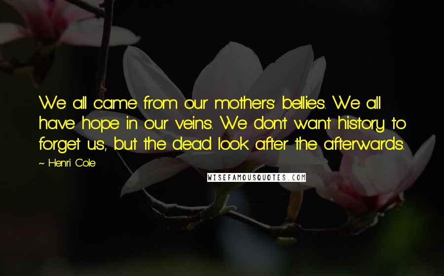 Henri Cole Quotes: We all came from our mothers' bellies. We all have hope in our veins. We don't want history to forget us, but the dead look after the afterwards.