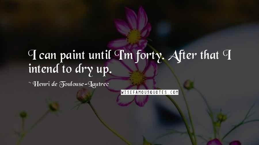 Henri De Toulouse-Lautrec Quotes: I can paint until I'm forty. After that I intend to dry up.