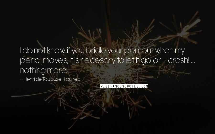 Henri De Toulouse-Lautrec Quotes: I do not know if you bridle your pen, but when my pencil moves, it is necesary to let it go, or - crash! ... nothing more.