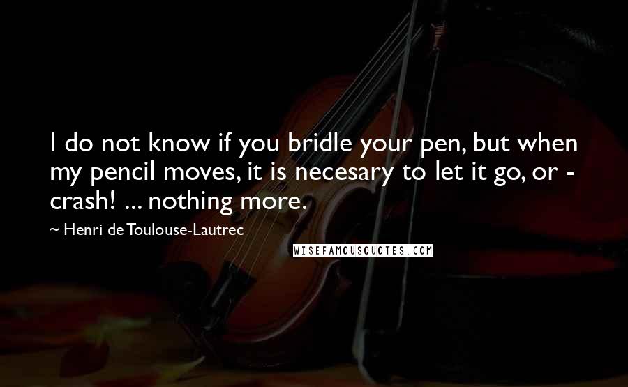 Henri De Toulouse-Lautrec Quotes: I do not know if you bridle your pen, but when my pencil moves, it is necesary to let it go, or - crash! ... nothing more.