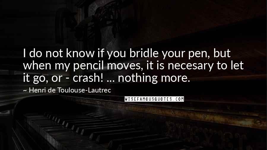 Henri De Toulouse-Lautrec Quotes: I do not know if you bridle your pen, but when my pencil moves, it is necesary to let it go, or - crash! ... nothing more.