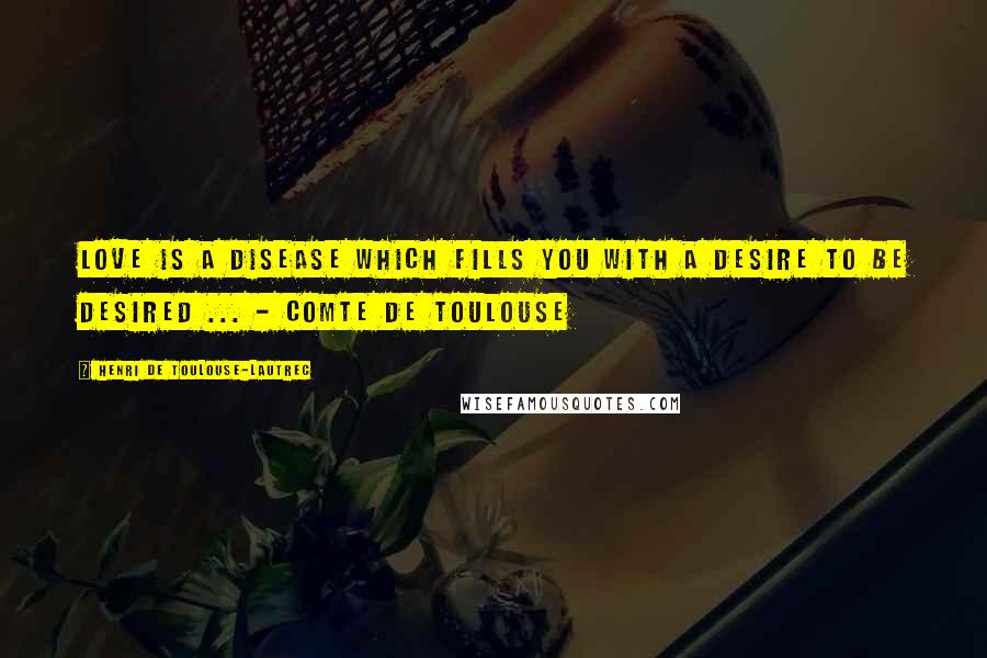 Henri De Toulouse-Lautrec Quotes: Love is a disease which fills you with a desire to be desired ... - Comte de Toulouse