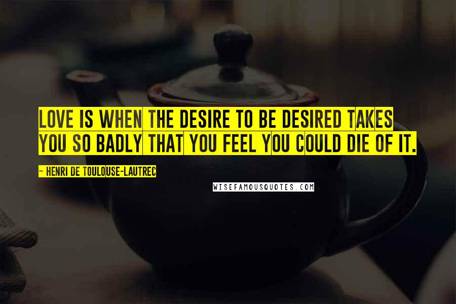 Henri De Toulouse-Lautrec Quotes: Love is when the desire to be desired takes you so badly that you feel you could die of it.