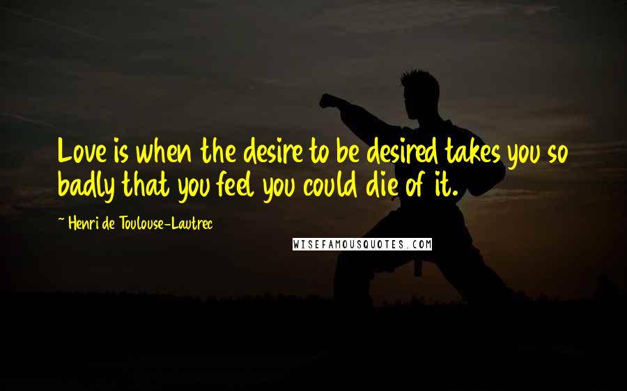 Henri De Toulouse-Lautrec Quotes: Love is when the desire to be desired takes you so badly that you feel you could die of it.