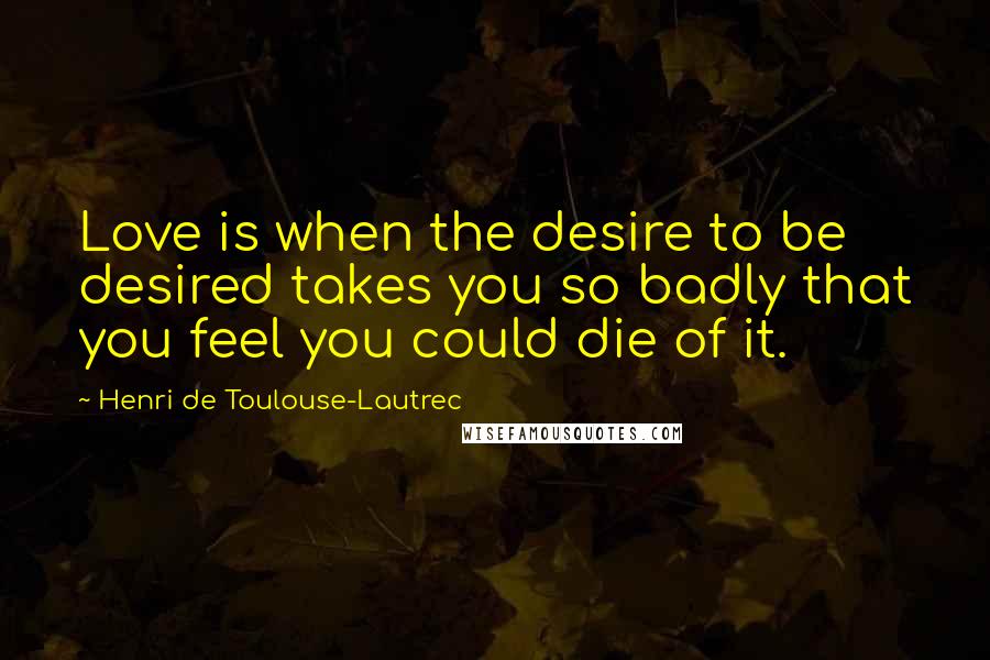 Henri De Toulouse-Lautrec Quotes: Love is when the desire to be desired takes you so badly that you feel you could die of it.