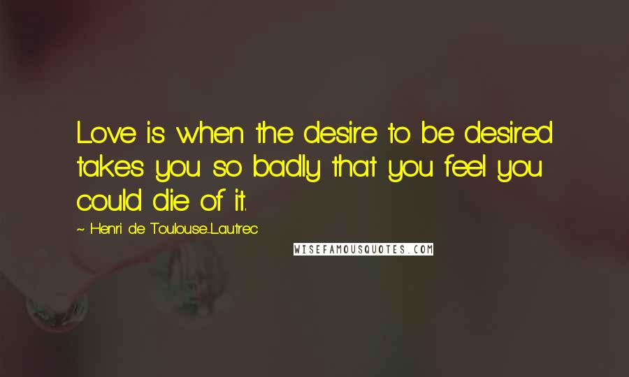 Henri De Toulouse-Lautrec Quotes: Love is when the desire to be desired takes you so badly that you feel you could die of it.