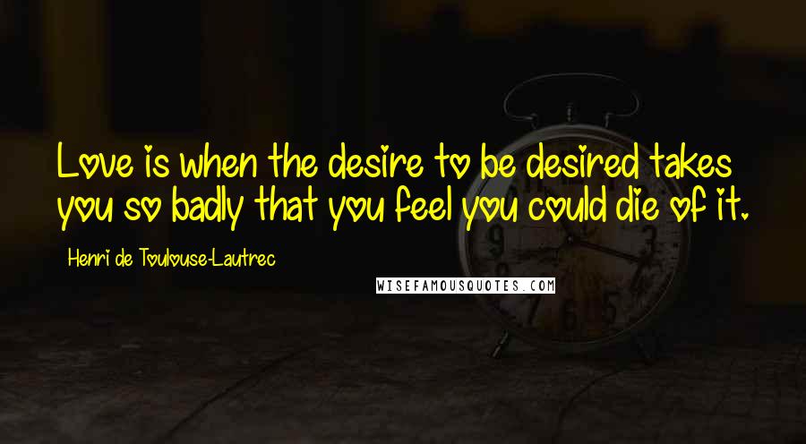 Henri De Toulouse-Lautrec Quotes: Love is when the desire to be desired takes you so badly that you feel you could die of it.