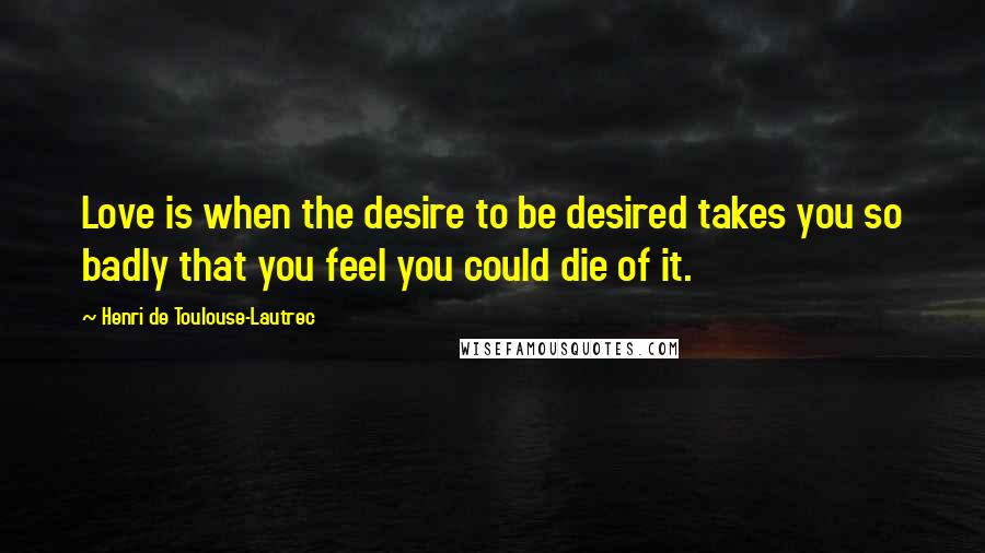 Henri De Toulouse-Lautrec Quotes: Love is when the desire to be desired takes you so badly that you feel you could die of it.