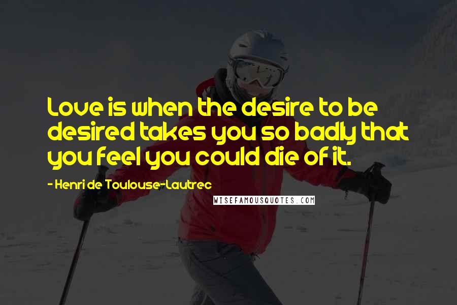 Henri De Toulouse-Lautrec Quotes: Love is when the desire to be desired takes you so badly that you feel you could die of it.