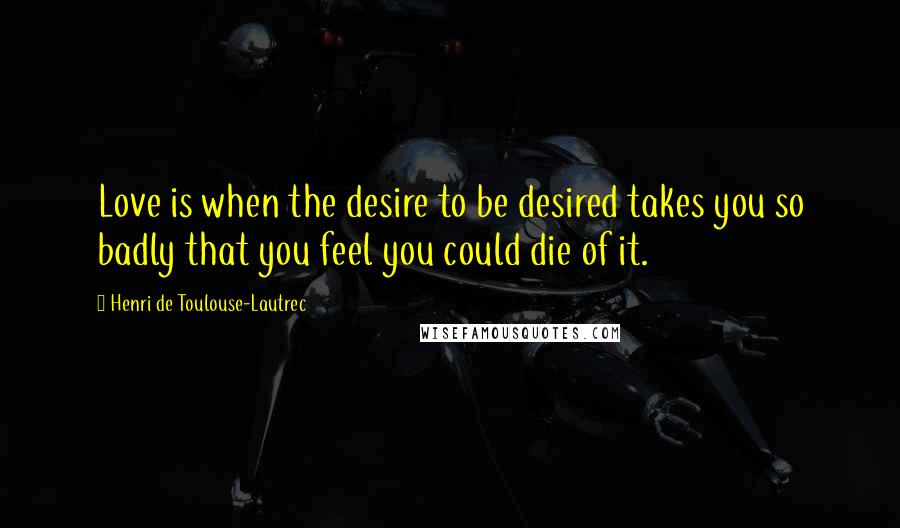 Henri De Toulouse-Lautrec Quotes: Love is when the desire to be desired takes you so badly that you feel you could die of it.