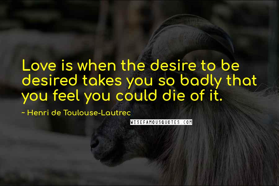 Henri De Toulouse-Lautrec Quotes: Love is when the desire to be desired takes you so badly that you feel you could die of it.