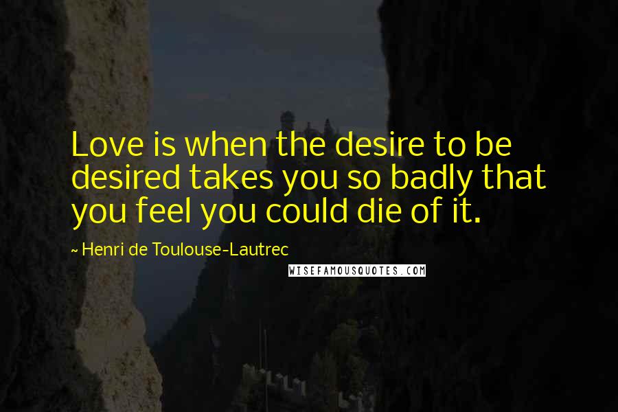 Henri De Toulouse-Lautrec Quotes: Love is when the desire to be desired takes you so badly that you feel you could die of it.