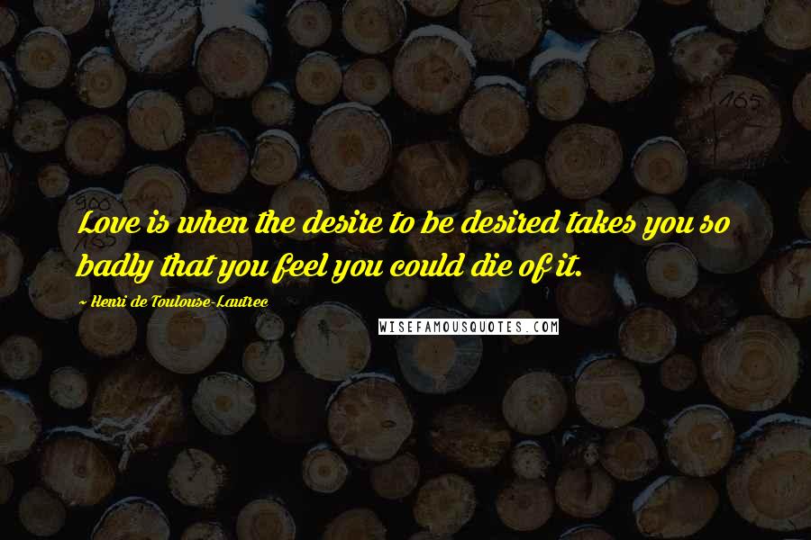 Henri De Toulouse-Lautrec Quotes: Love is when the desire to be desired takes you so badly that you feel you could die of it.