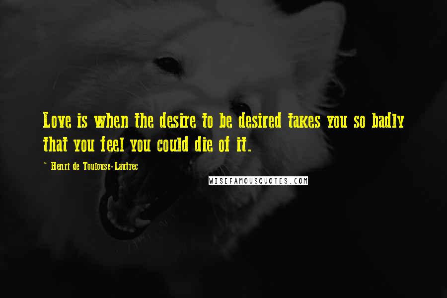 Henri De Toulouse-Lautrec Quotes: Love is when the desire to be desired takes you so badly that you feel you could die of it.