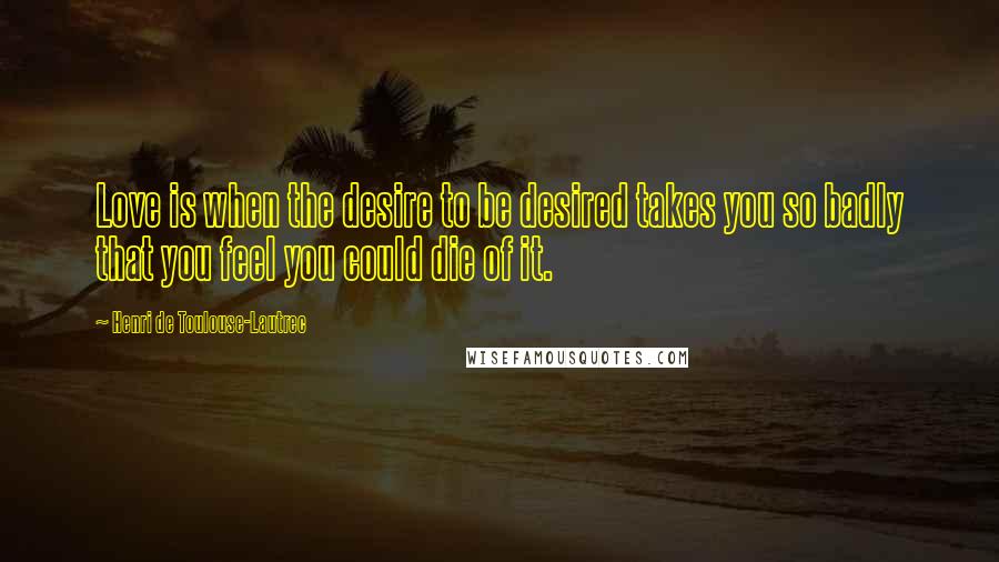 Henri De Toulouse-Lautrec Quotes: Love is when the desire to be desired takes you so badly that you feel you could die of it.