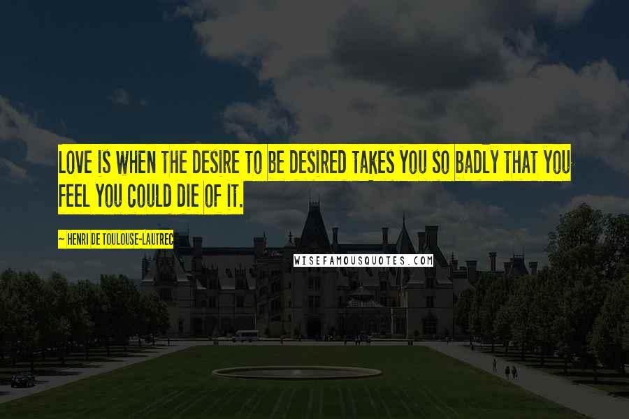 Henri De Toulouse-Lautrec Quotes: Love is when the desire to be desired takes you so badly that you feel you could die of it.