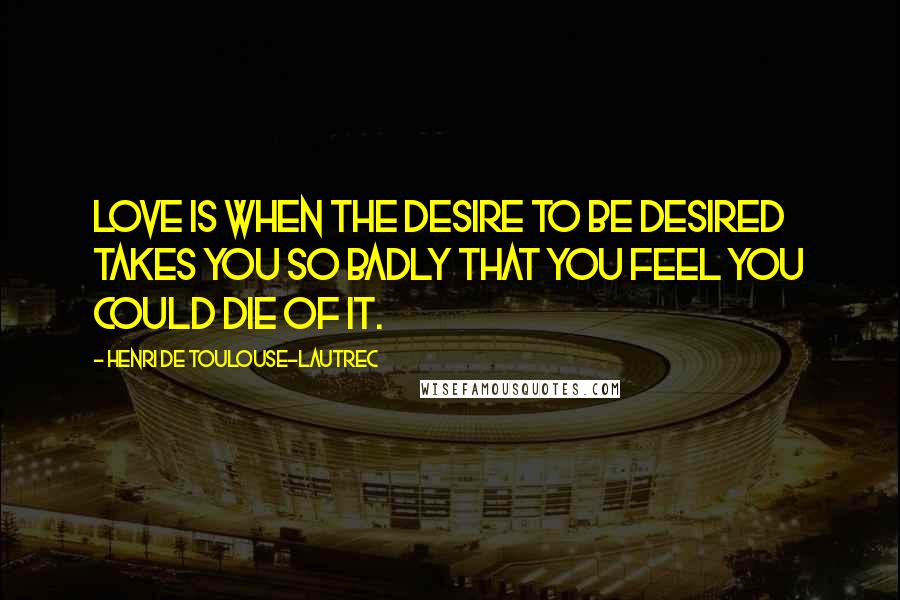 Henri De Toulouse-Lautrec Quotes: Love is when the desire to be desired takes you so badly that you feel you could die of it.