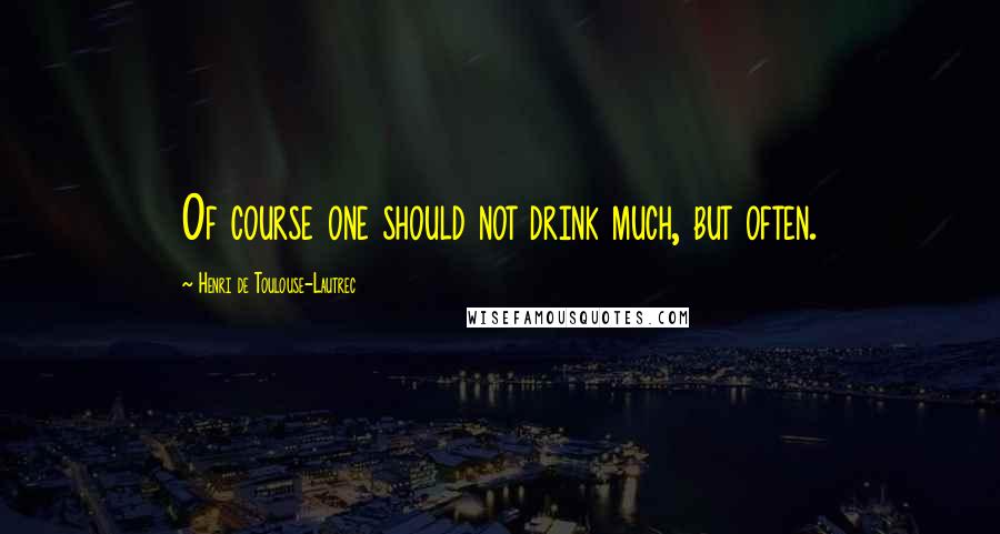 Henri De Toulouse-Lautrec Quotes: Of course one should not drink much, but often.