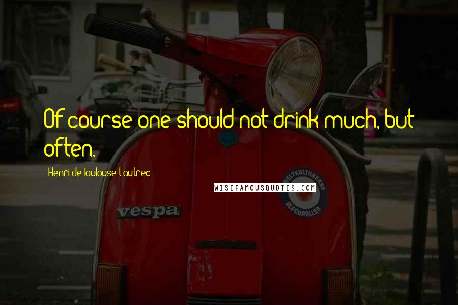 Henri De Toulouse-Lautrec Quotes: Of course one should not drink much, but often.