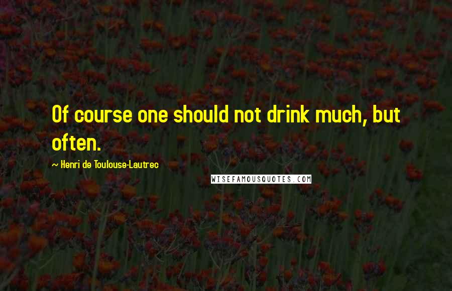 Henri De Toulouse-Lautrec Quotes: Of course one should not drink much, but often.