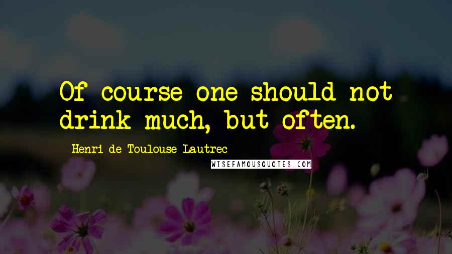 Henri De Toulouse-Lautrec Quotes: Of course one should not drink much, but often.