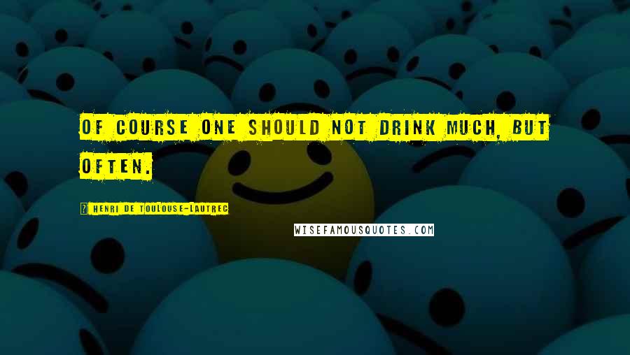 Henri De Toulouse-Lautrec Quotes: Of course one should not drink much, but often.